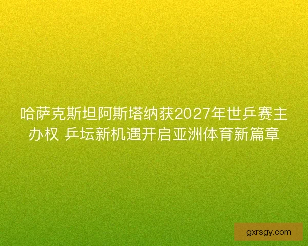 哈萨克斯坦阿斯塔纳获2027年世乒赛主办权 乒坛新机遇开启亚洲体育新篇章