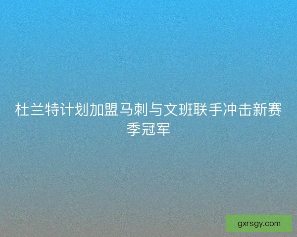 杜兰特计划加盟马刺与文班联手冲击新赛季冠军