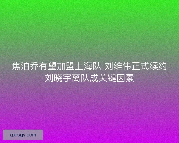 焦泊乔有望加盟上海队 刘维伟正式续约刘晓宇离队成关键因素